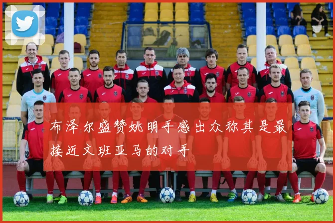 布泽尔盛赞姚明手感出众称其是最接近文班亚马的对手
