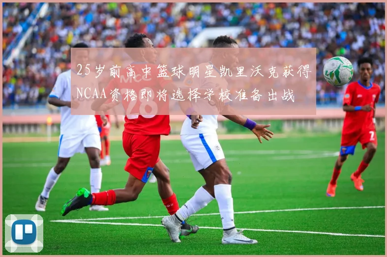 25岁前高中篮球明星凯里沃克获得NCAA资格即将选择学校准备出战