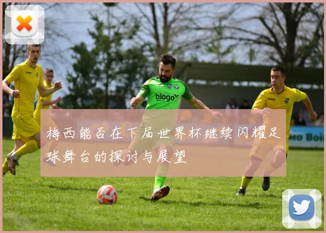 梅西能否在下届世界杯继续闪耀足球舞台的探讨与展望
