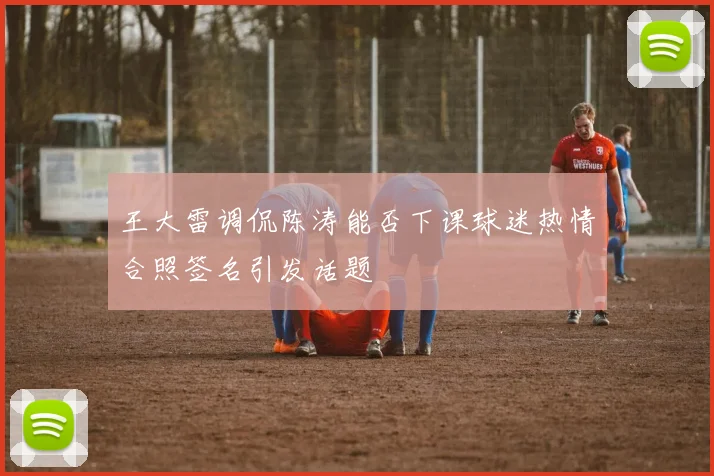 王大雷调侃陈涛能否下课球迷热情合照签名引发话题