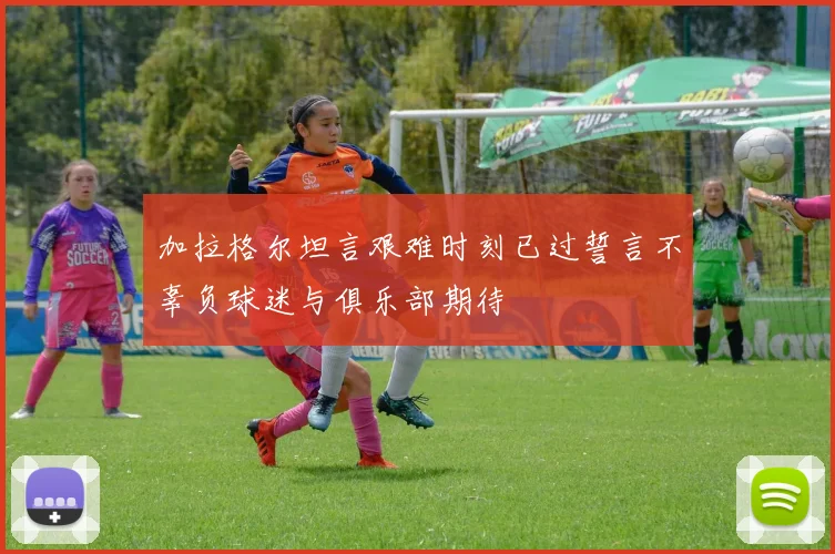 加拉格尔坦言艰难时刻已过誓言不辜负球迷与俱乐部期待
