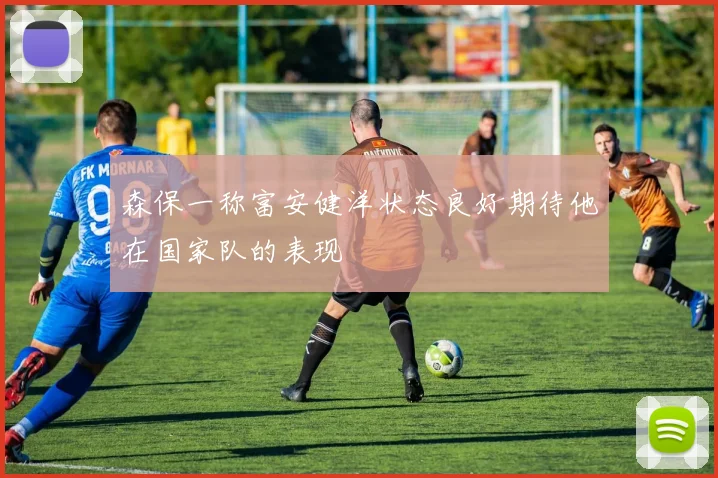 森保一称富安健洋状态良好期待他在国家队的表现