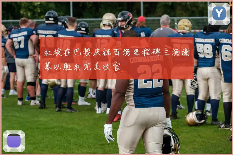 杜埃在巴黎庆祝百场里程碑主场谢幕以胜利完美收官