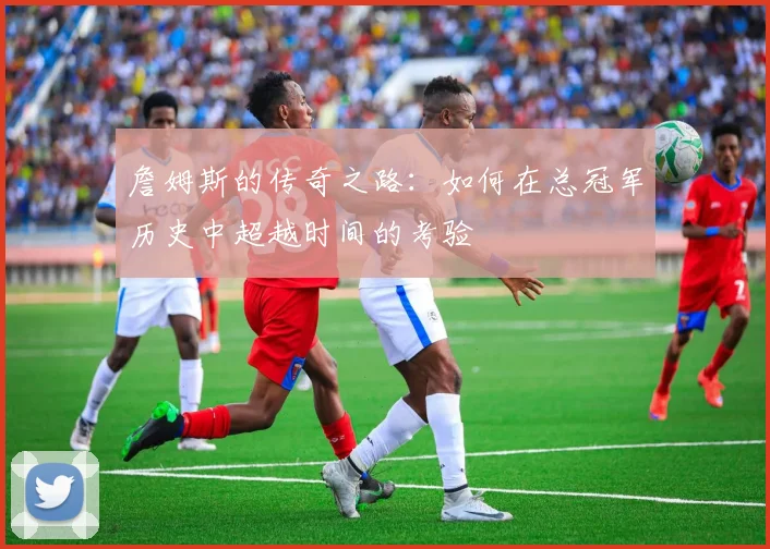詹姆斯的传奇之路：如何在总冠军历史中超越时间的考验