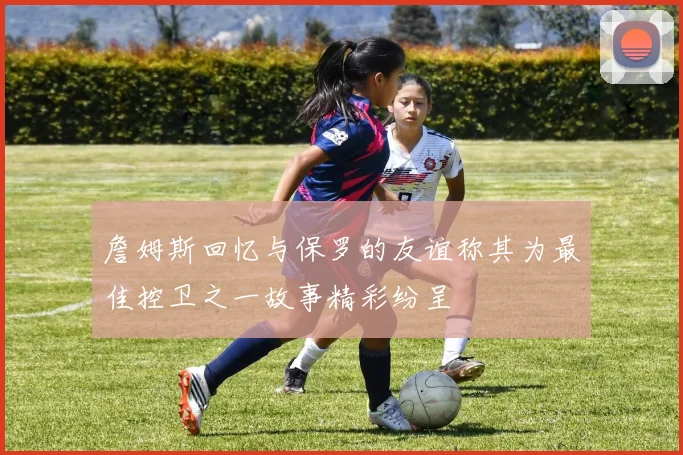 詹姆斯回忆与保罗的友谊称其为最佳控卫之一故事精彩纷呈