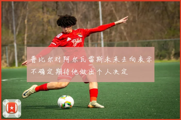 普比尔对阿尔瓦雷斯未来去向表示不确定期待他做出个人决定