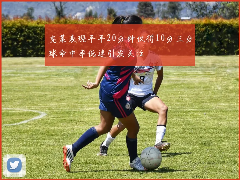 克莱表现平平20分钟仅得10分三分球命中率低迷引发关注