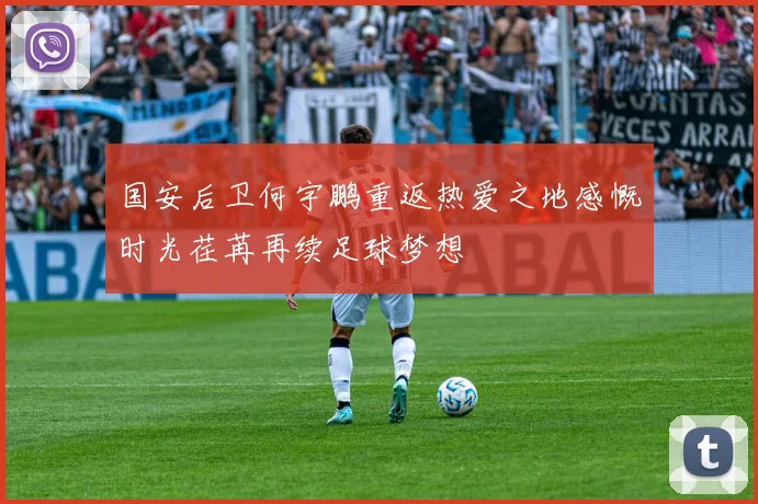 国安后卫何宇鹏重返热爱之地感慨时光荏苒再续足球梦想