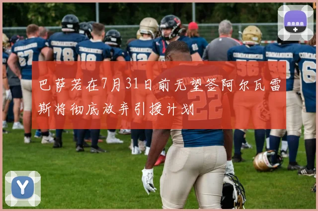 巴萨若在7月31日前无望签阿尔瓦雷斯将彻底放弃引援计划